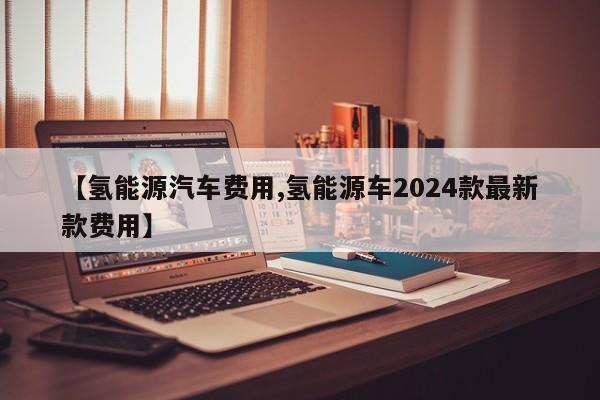 【氢能源汽车费用,氢能源车2024款最新款费用】
