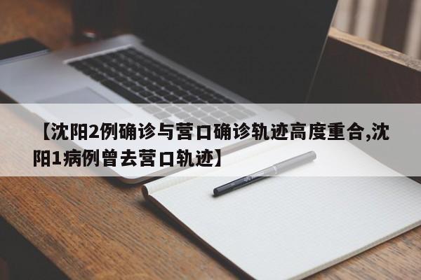 【沈阳2例确诊与营口确诊轨迹高度重合,沈阳1病例曾去营口轨迹】