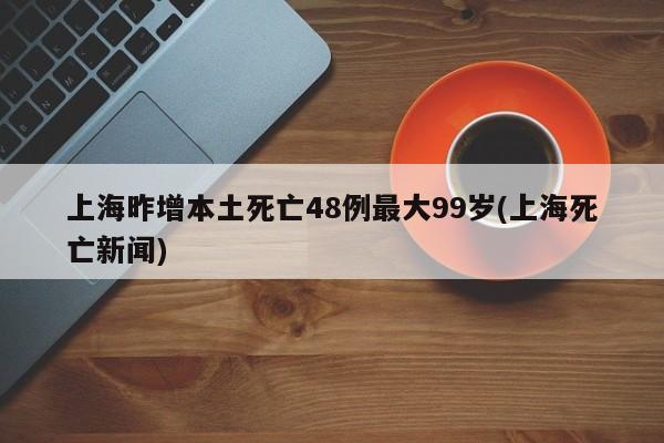 上海昨增本土死亡48例最大99岁(上海死亡新闻)