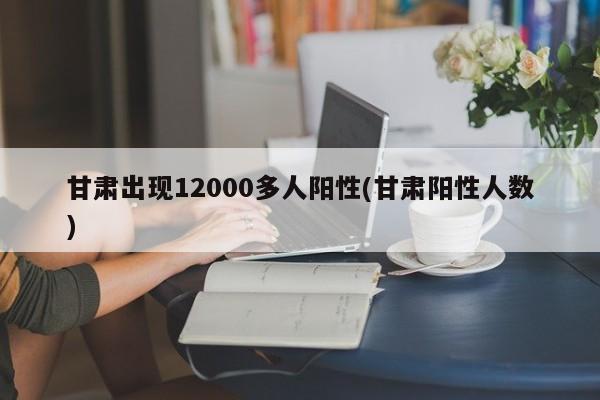 甘肃出现12000多人阳性(甘肃阳性人数)