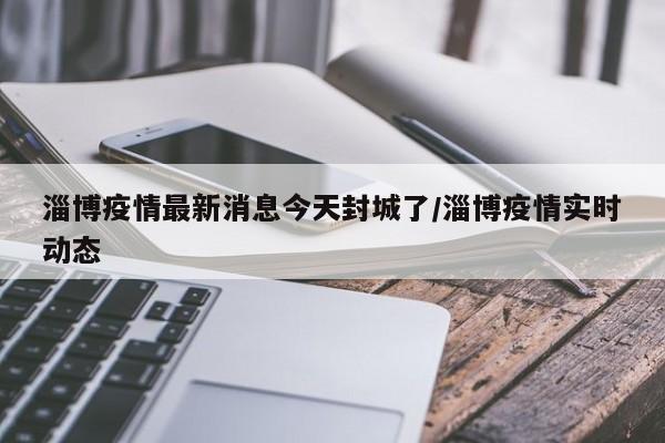 淄博疫情最新消息今天封城了/淄博疫情实时动态