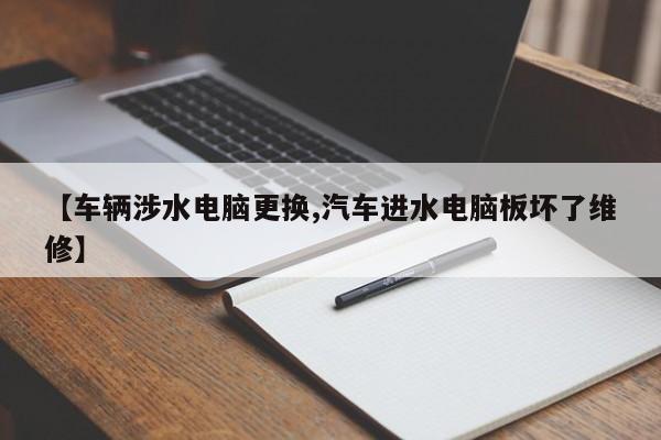 【车辆涉水电脑更换,汽车进水电脑板坏了维修】