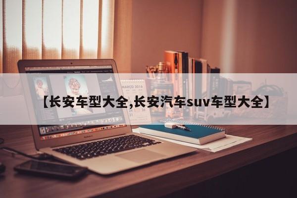 【长安车型大全,长安汽车suv车型大全】