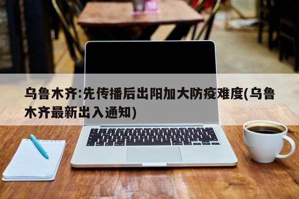 乌鲁木齐:先传播后出阳加大防疫难度(乌鲁木齐最新出入通知)