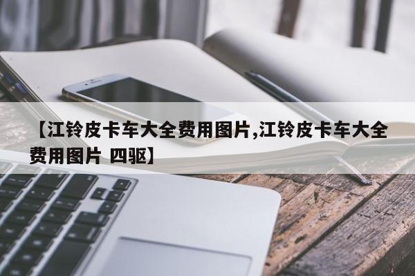 【江铃皮卡车大全费用图片,江铃皮卡车大全费用图片 四驱】