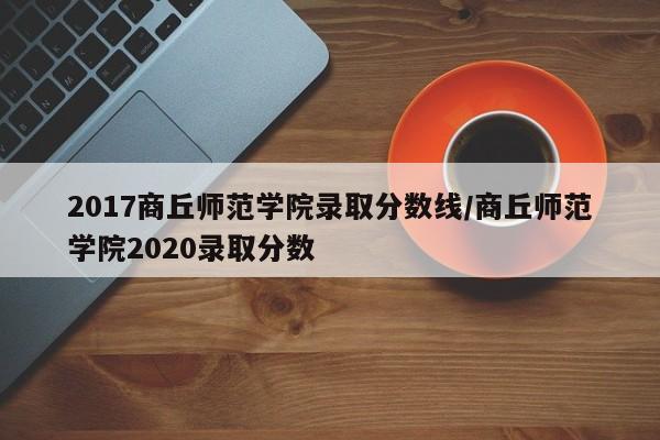2017商丘师范学院录取分数线/商丘师范学院2020录取分数
