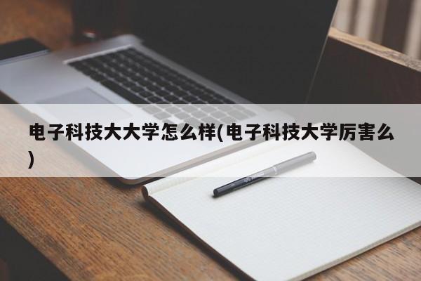 电子科技大大学怎么样(电子科技大学厉害么)