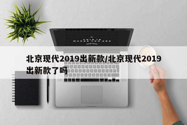 北京现代2019出新款/北京现代2019出新款了吗