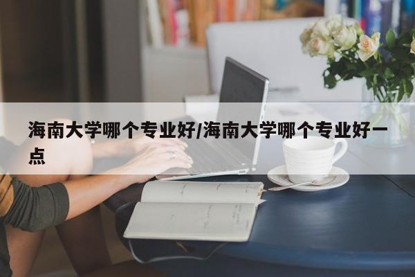 海南大学哪个专业好/海南大学哪个专业好一点