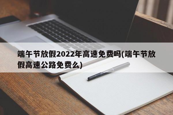端午节放假2022年高速免费吗(端午节放假高速公路免费么)