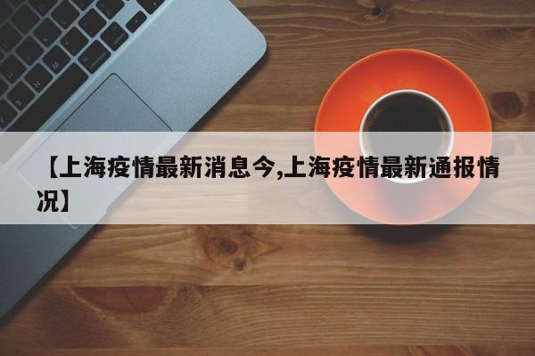 【上海疫情最新消息今,上海疫情最新通报情况】