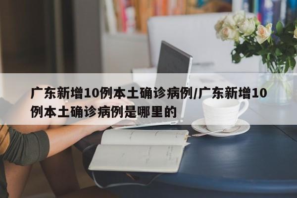 广东新增10例本土确诊病例/广东新增10例本土确诊病例是哪里的