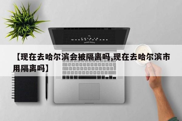 【现在去哈尔滨会被隔离吗,现在去哈尔滨市用隔离吗】
