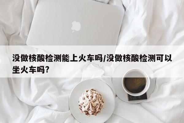 没做核酸检测能上火车吗/没做核酸检测可以坐火车吗?