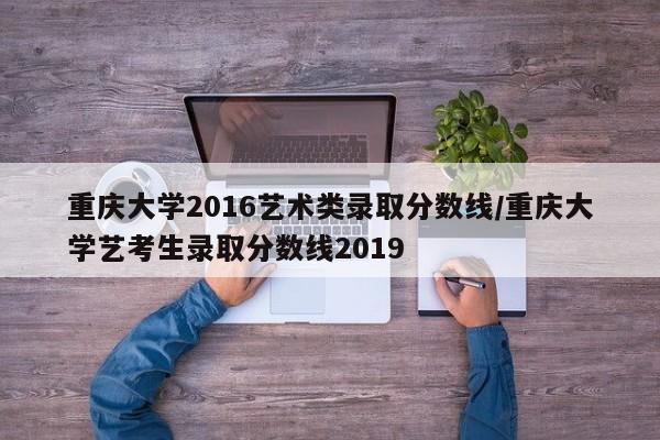 重庆大学2016艺术类录取分数线/重庆大学艺考生录取分数线2019