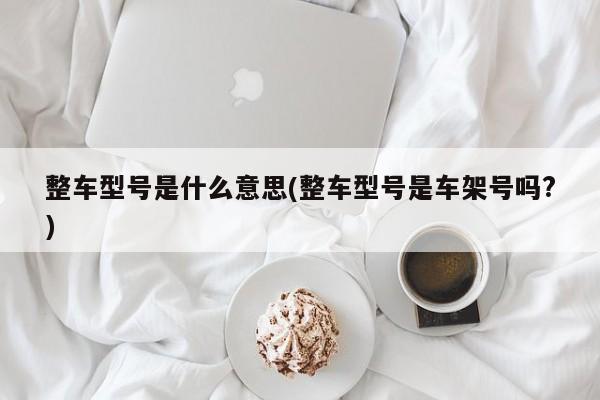 整车型号是什么意思(整车型号是车架号吗?)