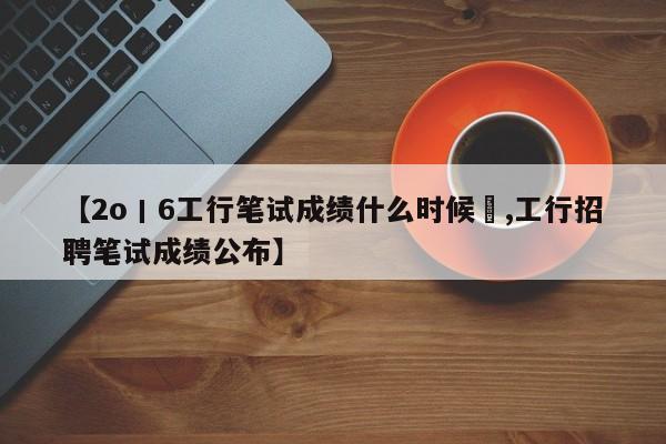 【2o丨6工行笔试成绩什么时候岀,工行招聘笔试成绩公布】