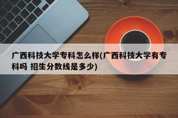 广西科技大学专科怎么样(广西科技大学有专科吗 招生分数线是多少)