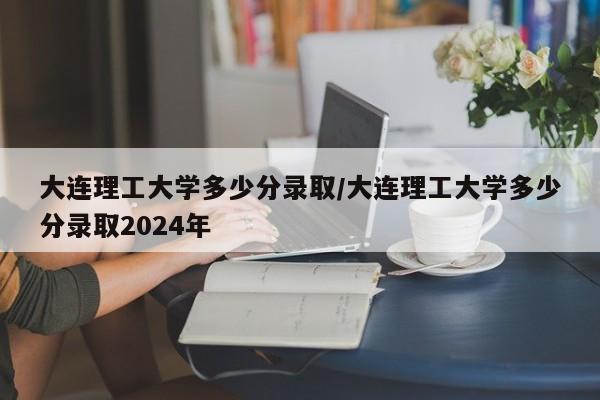 大连理工大学多少分录取/大连理工大学多少分录取2024年