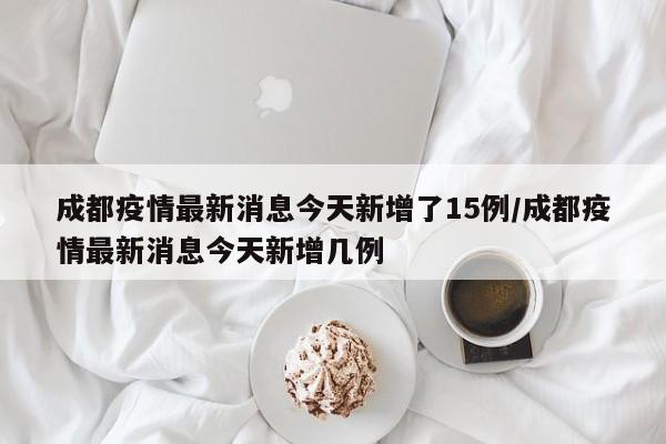 成都疫情最新消息今天新增了15例/成都疫情最新消息今天新增几例