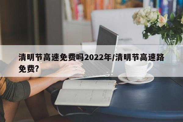 清明节高速免费吗2022年/清明节高速路免费?