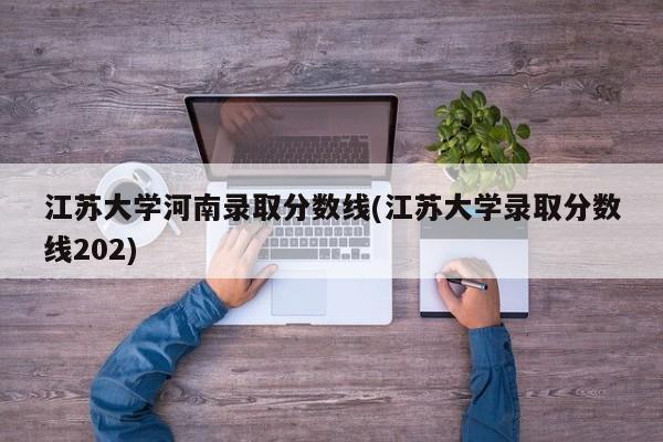 江苏大学河南录取分数线(江苏大学录取分数线202)