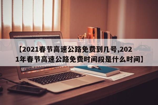 【2021春节高速公路免费到几号,2021年春节高速公路免费时间段是什么时间】