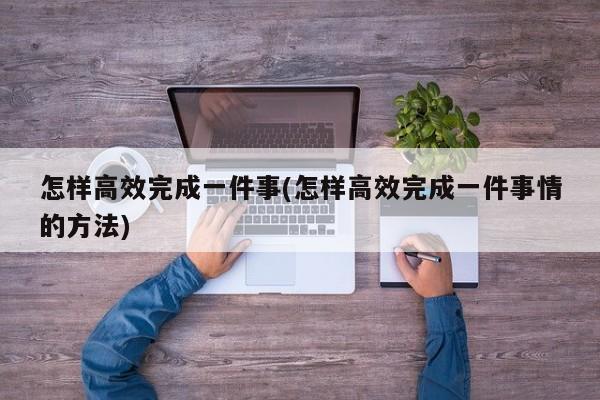 怎样高效完成一件事(怎样高效完成一件事情的方法)
