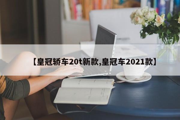 【皇冠轿车20t新款,皇冠车2021款】
