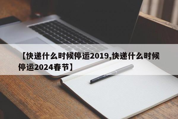 【快递什么时候停运2019,快递什么时候停运2024春节】