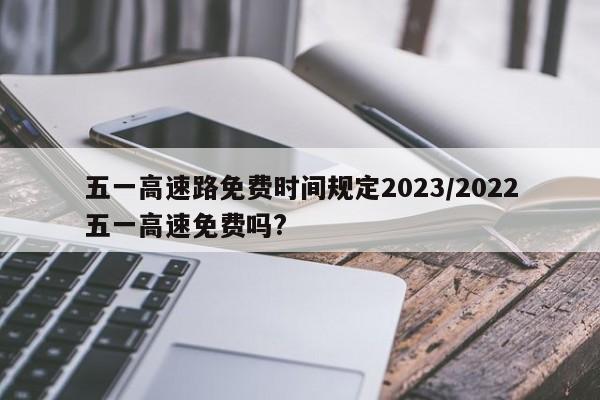 五一高速路免费时间规定2023/2022五一高速免费吗?