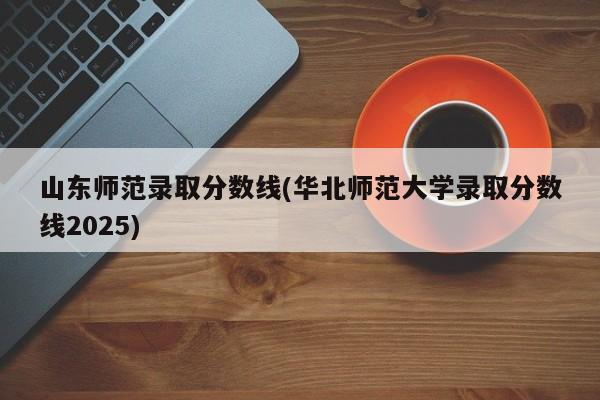 山东师范录取分数线(华北师范大学录取分数线2025)