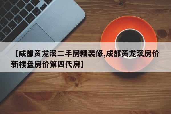 【成都黄龙溪二手房精装修,成都黄龙溪房价新楼盘房价第四代房】