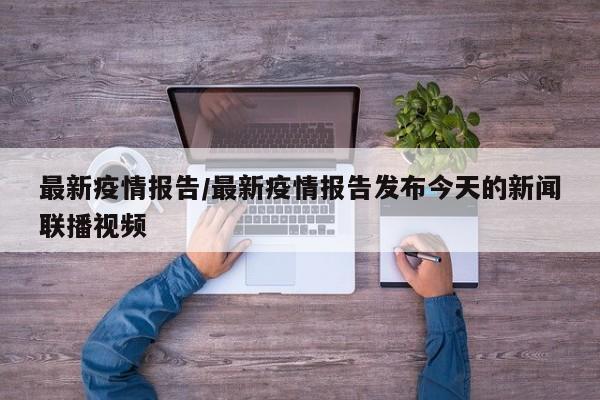 最新疫情报告/最新疫情报告发布今天的新闻联播视频