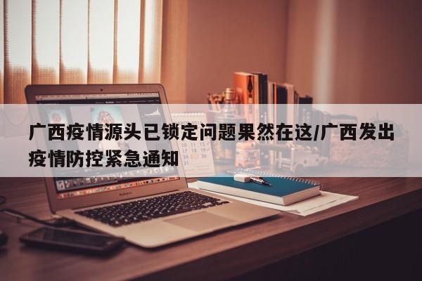 广西疫情源头已锁定问题果然在这/广西发出疫情防控紧急通知