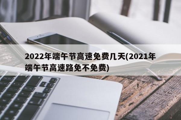 2022年端午节高速免费几天(2021年端午节高速路免不免费)